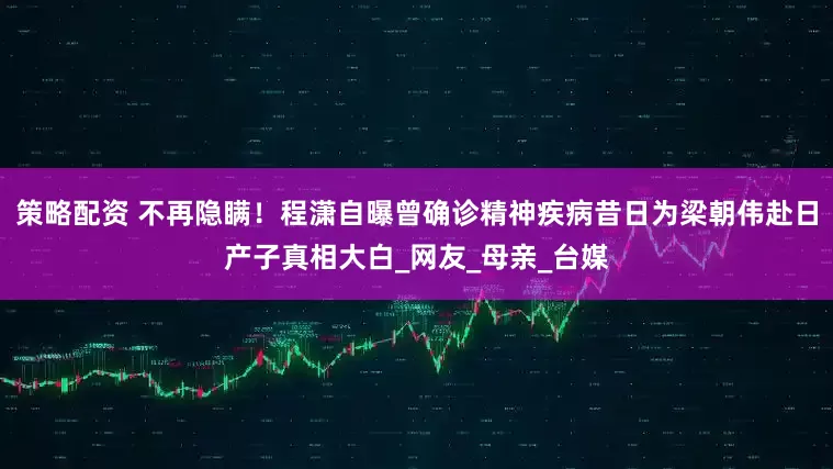 策略配资 不再隐瞒！程潇自曝曾确诊精神疾病昔日为梁朝伟赴日产子真相大白_网友_母亲_台媒