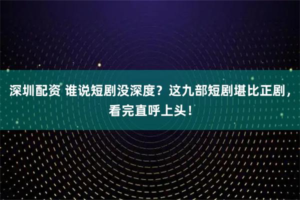 深圳配资 谁说短剧没深度？这九部短剧堪比正剧，看完直呼上头！