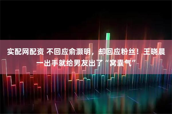 实配网配资 不回应俞灏明，却回应粉丝！王晓晨一出手就给男友出了“窝囊气”