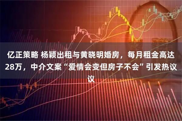 亿正策略 杨颖出租与黄晓明婚房，每月租金高达28万，中介文案“爱情会变但房子不会”引发热议