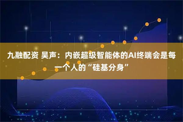 九融配资 吴声：内嵌超级智能体的AI终端会是每一个人的“硅基分身”