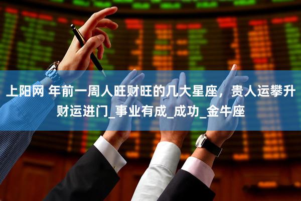 上阳网 年前一周人旺财旺的几大星座，贵人运攀升财运进门_事业有成_成功_金牛座