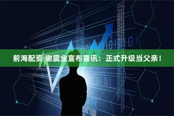 前海配资 谢震业宣布喜讯：正式升级当父亲！