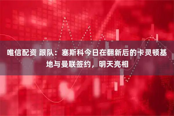 唯信配资 跟队：塞斯科今日在翻新后的卡灵顿基地与曼联签约，明天亮相