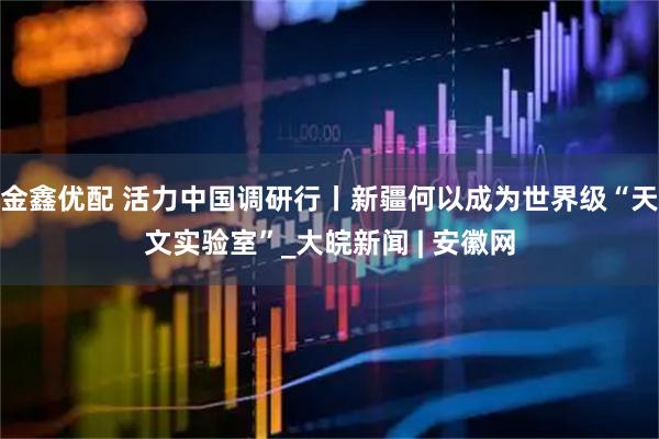 金鑫优配 活力中国调研行丨新疆何以成为世界级“天文实验室”_大皖新闻 | 安徽网