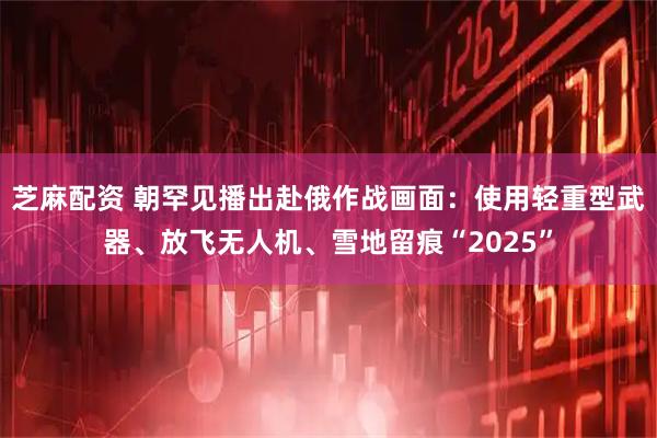 芝麻配资 朝罕见播出赴俄作战画面：使用轻重型武器、放飞无人机、雪地留痕“2025”