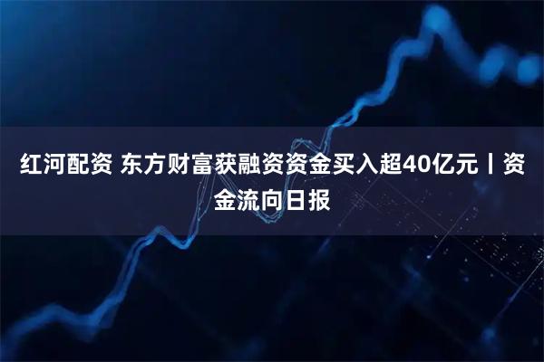红河配资 东方财富获融资资金买入超40亿元丨资金流向日报