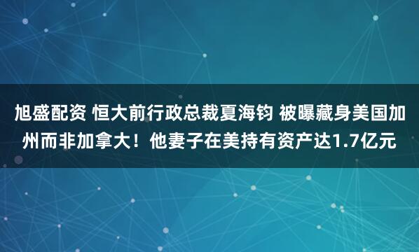 旭盛配资 恒大前行政总裁夏海钧 被曝藏身美国加州而非加拿大！他妻子在美持有资产达1.7亿元