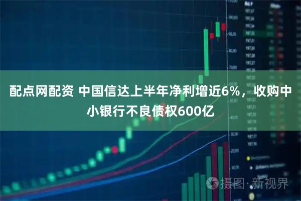 配点网配资 中国信达上半年净利增近6%，收购中小银行不良债权600亿