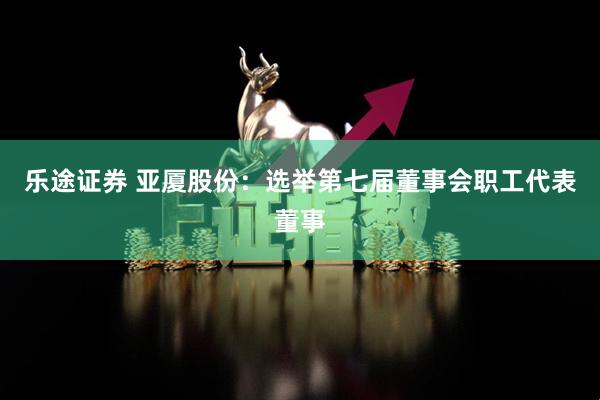 乐途证券 亚厦股份：选举第七届董事会职工代表董事