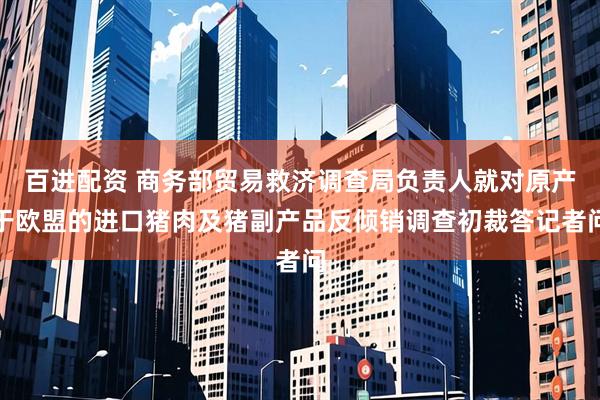 百进配资 商务部贸易救济调查局负责人就对原产于欧盟的进口猪肉及猪副产品反倾销调查初裁答记者问
