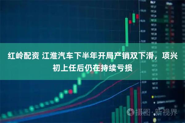 红岭配资 江淮汽车下半年开局产销双下滑，项兴初上任后仍在持续亏损