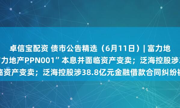 卓信宝配资 债市公告精选（6月11日）| 富力地产未能按期兑付“20富力地产PPN001”本息并面临资产变卖；泛海控股涉38.8亿元金融借款合同纠纷被诉