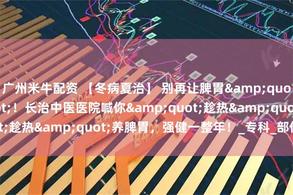 广州米牛配资 【冬病夏治】 别再让脾胃&quot;怕过冬&quot;！长治中医医院喊你&quot;趁热&quot;养脾胃，强健一整年！_专科_部位_体质