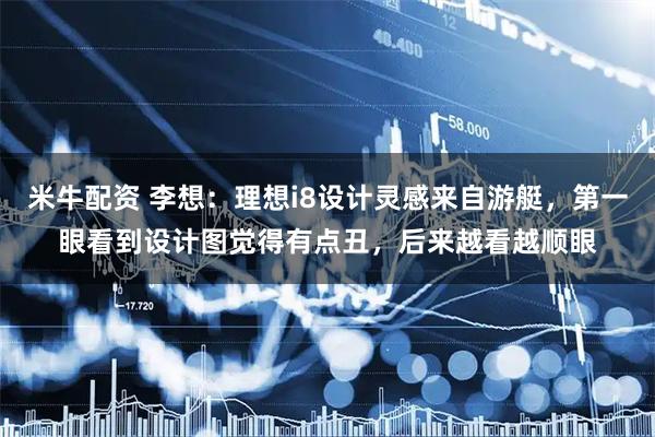 米牛配资 李想：理想i8设计灵感来自游艇，第一眼看到设计图觉得有点丑，后来越看越顺眼