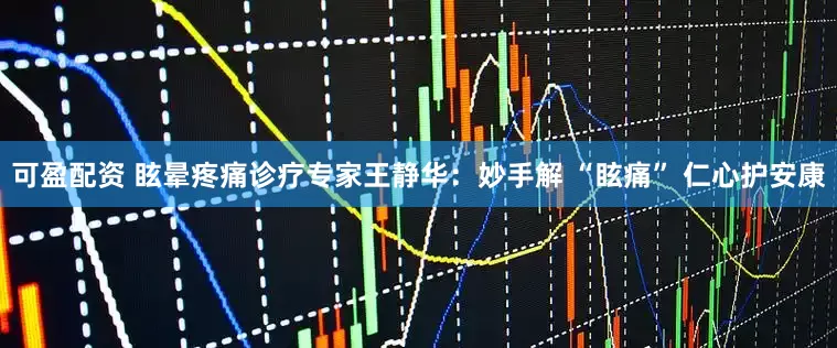 可盈配资 眩晕疼痛诊疗专家王静华：妙手解 “眩痛” 仁心护安康