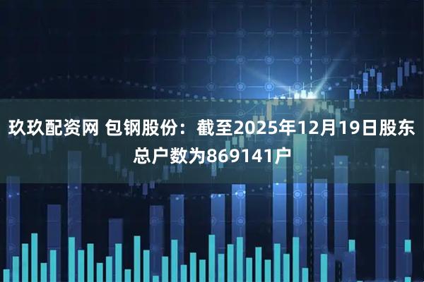 玖玖配资网 包钢股份：截至2025年12月19日股东总户数为869141户