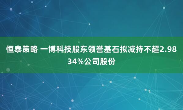 恒泰策略 一博科技股东领誉基石拟减持不超2.9834%公司股份