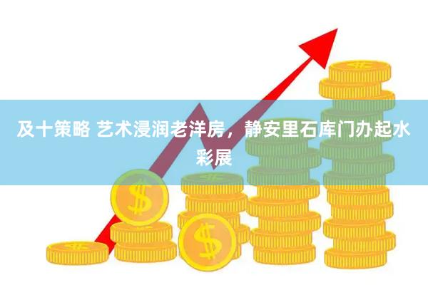 及十策略 艺术浸润老洋房，静安里石库门办起水彩展
